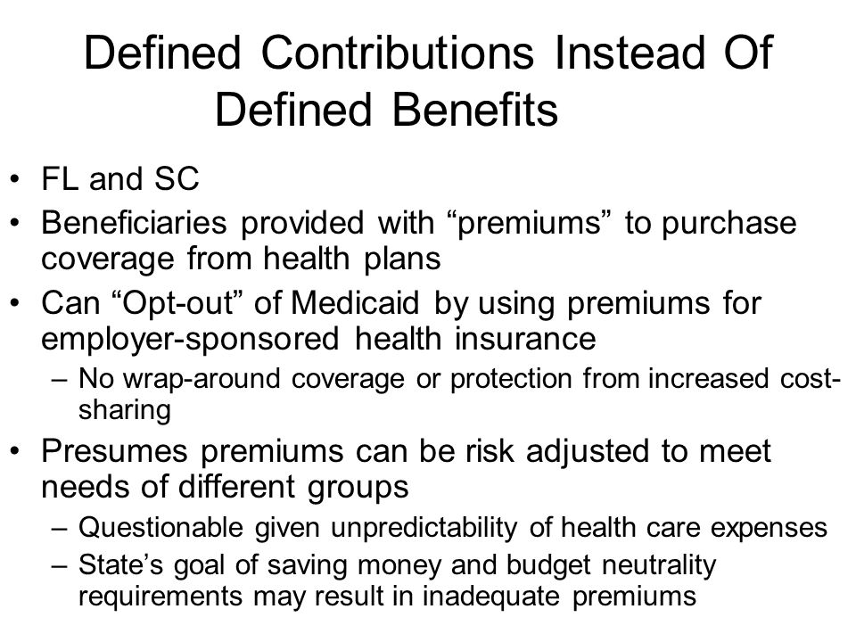 Defined Contributions Instead Of Defined Benefits FL and SC Beneficiaries provided with premiums to purchase coverage from health plans Can Opt-out of Medicaid by using premiums for employer-sponsored health insurance –No wrap-around coverage or protection from increased cost- sharing Presumes premiums can be risk adjusted to meet needs of different groups –Questionable given unpredictability of health care expenses –States goal of saving money and budget neutrality requirements may result in inadequate premiums