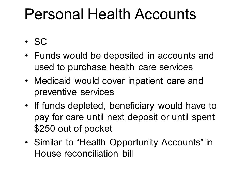 Personal Health Accounts SC Funds would be deposited in accounts and used to purchase health care services Medicaid would cover inpatient care and preventive services If funds depleted, beneficiary would have to pay for care until next deposit or until spent $250 out of pocket Similar to Health Opportunity Accounts in House reconciliation bill
