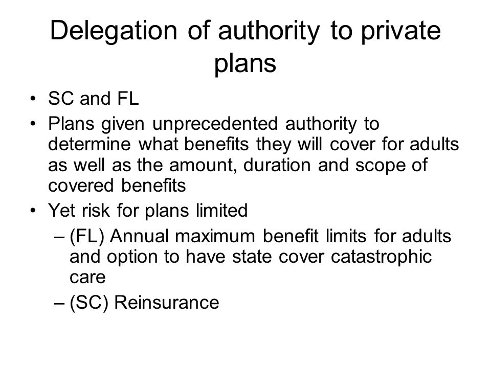 Delegation of authority to private plans SC and FL Plans given unprecedented authority to determine what benefits they will cover for adults as well as the amount, duration and scope of covered benefits Yet risk for plans limited –(FL) Annual maximum benefit limits for adults and option to have state cover catastrophic care –(SC) Reinsurance