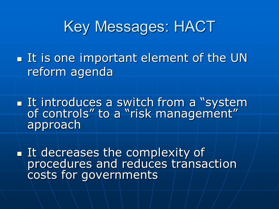 Key Messages: HACT It is one important element of the UN reform agenda It is one important element of the UN reform agenda It introduces a switch from a system of controls to a risk management approach It introduces a switch from a system of controls to a risk management approach It decreases the complexity of procedures and reduces transaction costs for governments It decreases the complexity of procedures and reduces transaction costs for governments