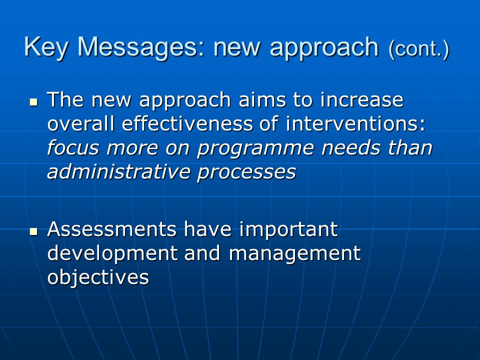 Key Messages: new approach (cont.) The new approach aims to increase overall effectiveness of interventions: focus more on programme needs than administrative processes The new approach aims to increase overall effectiveness of interventions: focus more on programme needs than administrative processes Assessments have important development and management objectives Assessments have important development and management objectives