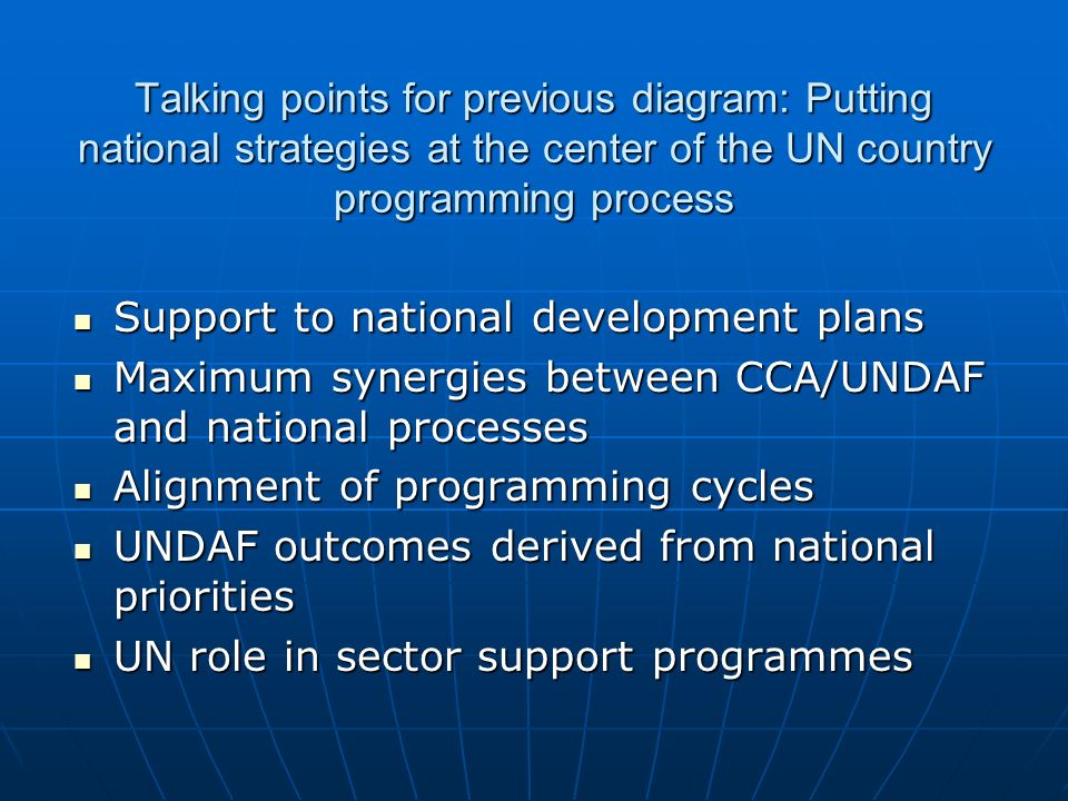 Talking points for previous diagram: Putting national strategies at the center of the UN country programming process Support to national development plans Support to national development plans Maximum synergies between CCA/UNDAF and national processes Maximum synergies between CCA/UNDAF and national processes Alignment of programming cycles Alignment of programming cycles UNDAF outcomes derived from national priorities UNDAF outcomes derived from national priorities UN role in sector support programmes UN role in sector support programmes