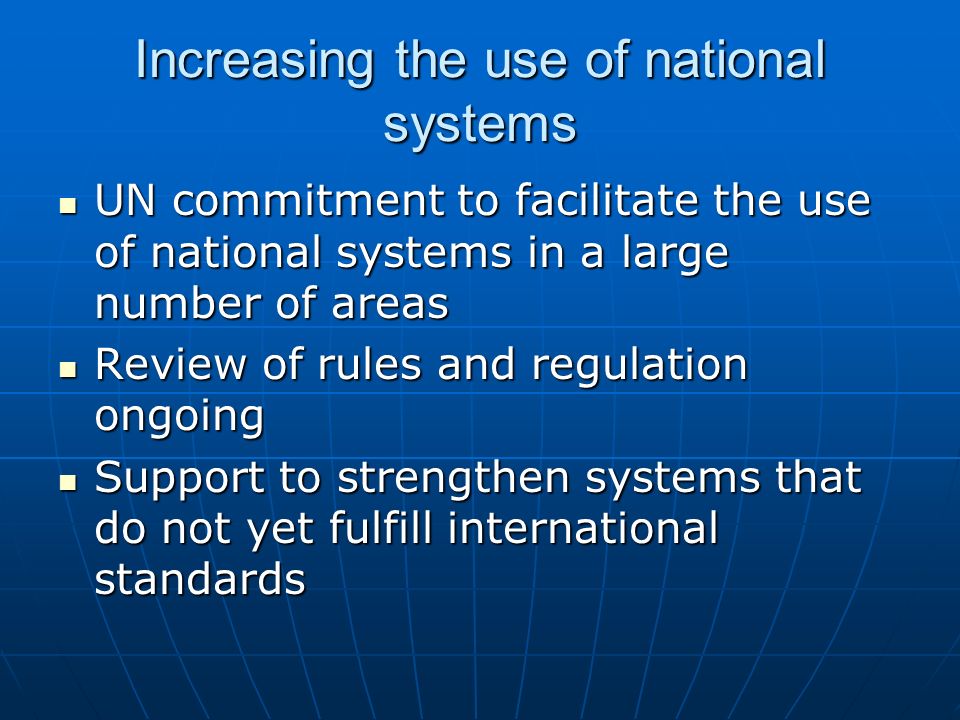 Increasing the use of national systems UN commitment to facilitate the use of national systems in a large number of areas UN commitment to facilitate the use of national systems in a large number of areas Review of rules and regulation ongoing Review of rules and regulation ongoing Support to strengthen systems that do not yet fulfill international standards Support to strengthen systems that do not yet fulfill international standards