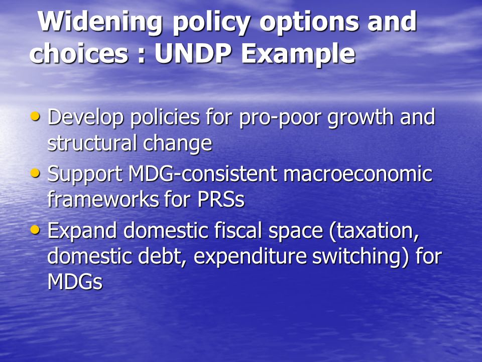 Widening policy options and choices : UNDP Example Widening policy options and choices : UNDP Example Develop policies for pro-poor growth and structural change Develop policies for pro-poor growth and structural change Support MDG-consistent macroeconomic frameworks for PRSs Support MDG-consistent macroeconomic frameworks for PRSs Expand domestic fiscal space (taxation, domestic debt, expenditure switching) for MDGs Expand domestic fiscal space (taxation, domestic debt, expenditure switching) for MDGs