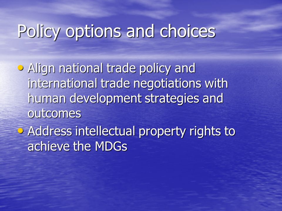 Policy options and choices Align national trade policy and international trade negotiations with human development strategies and outcomes Align national trade policy and international trade negotiations with human development strategies and outcomes Address intellectual property rights to achieve the MDGs Address intellectual property rights to achieve the MDGs