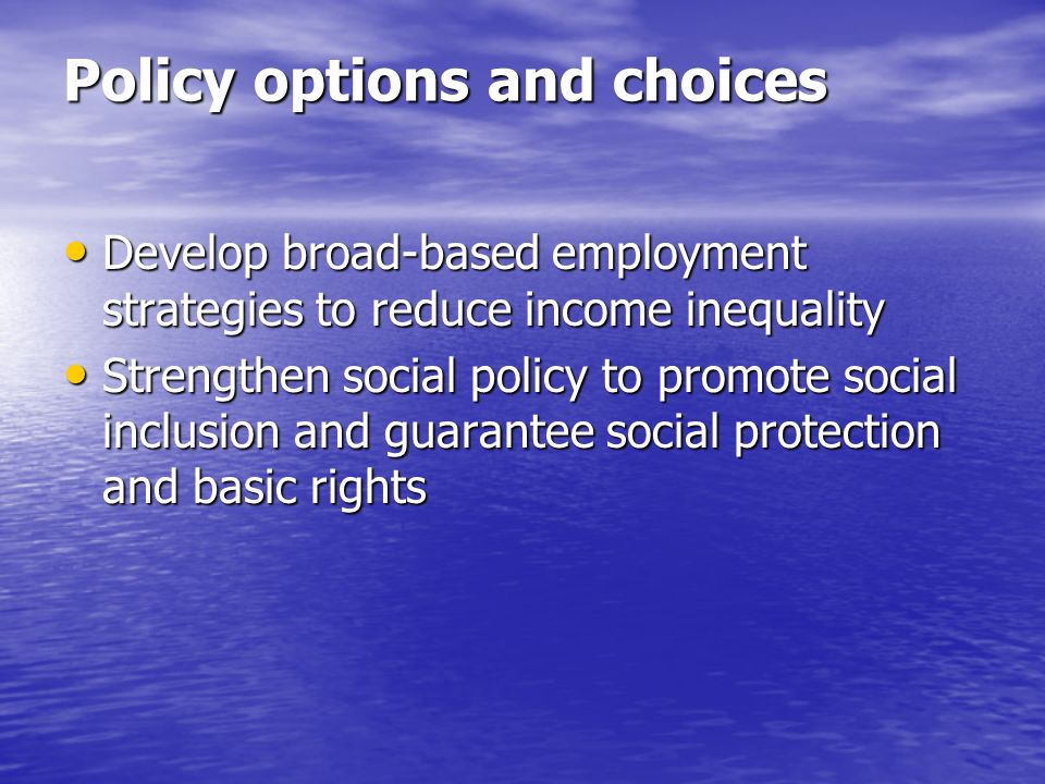 Policy options and choices Develop broad-based employment strategies to reduce income inequality Develop broad-based employment strategies to reduce income inequality Strengthen social policy to promote social inclusion and guarantee social protection and basic rights Strengthen social policy to promote social inclusion and guarantee social protection and basic rights