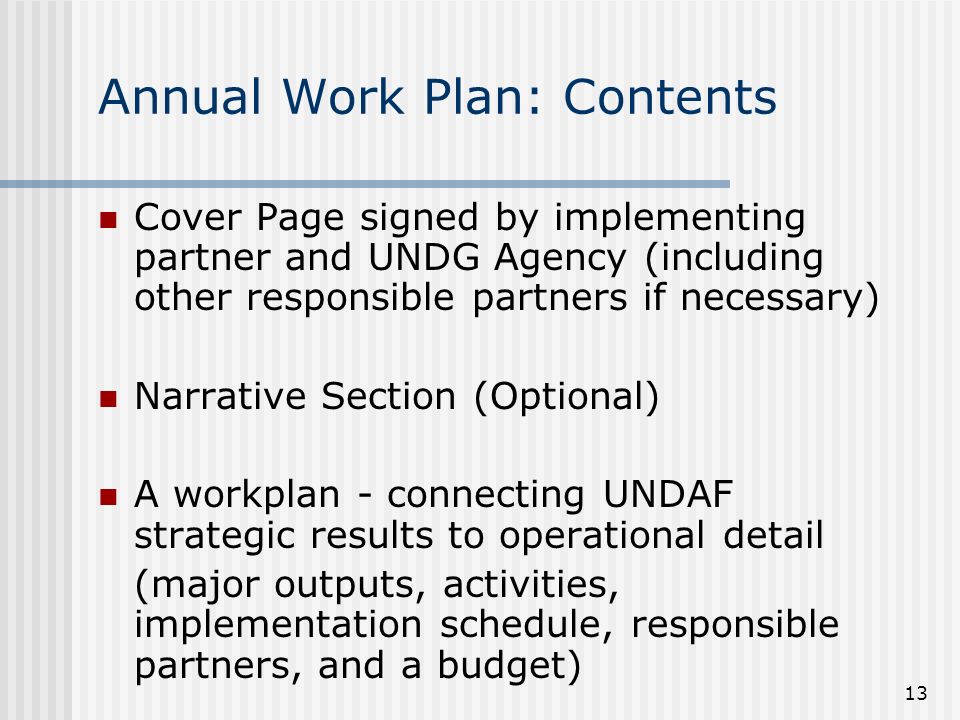 13 Annual Work Plan: Contents Cover Page signed by implementing partner and UNDG Agency (including other responsible partners if necessary) Narrative Section (Optional) A workplan - connecting UNDAF strategic results to operational detail (major outputs, activities, implementation schedule, responsible partners, and a budget)