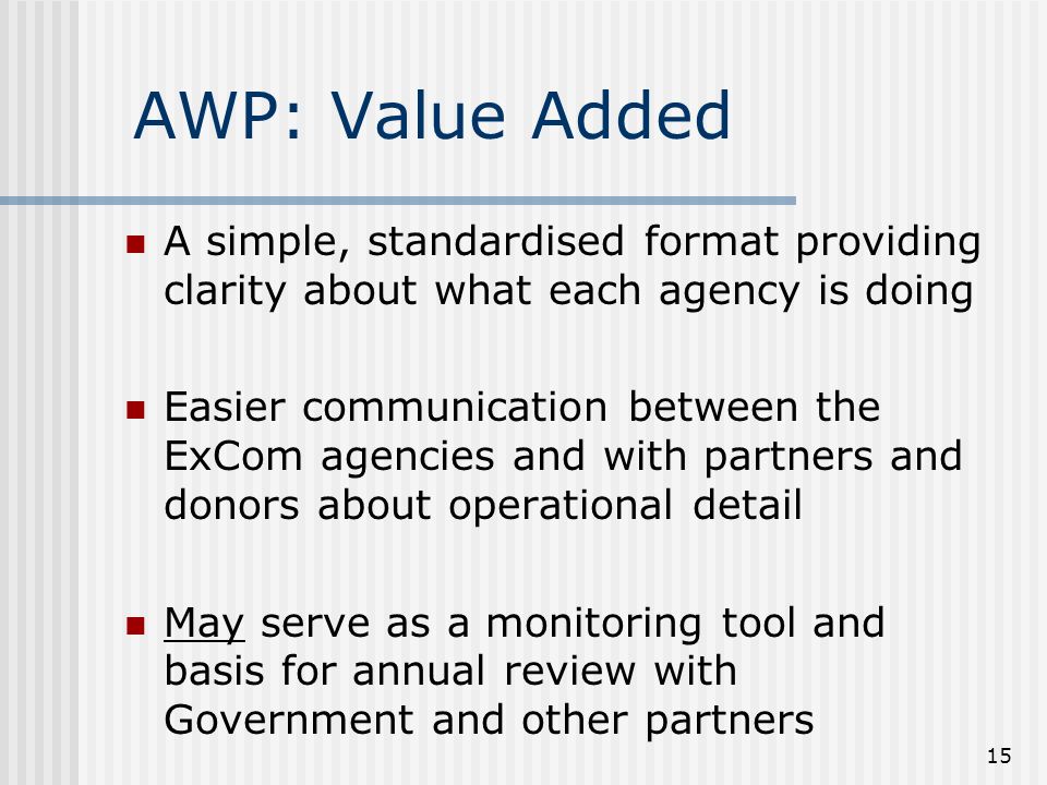 15 AWP: Value Added A simple, standardised format providing clarity about what each agency is doing Easier communication between the ExCom agencies and with partners and donors about operational detail May serve as a monitoring tool and basis for annual review with Government and other partners