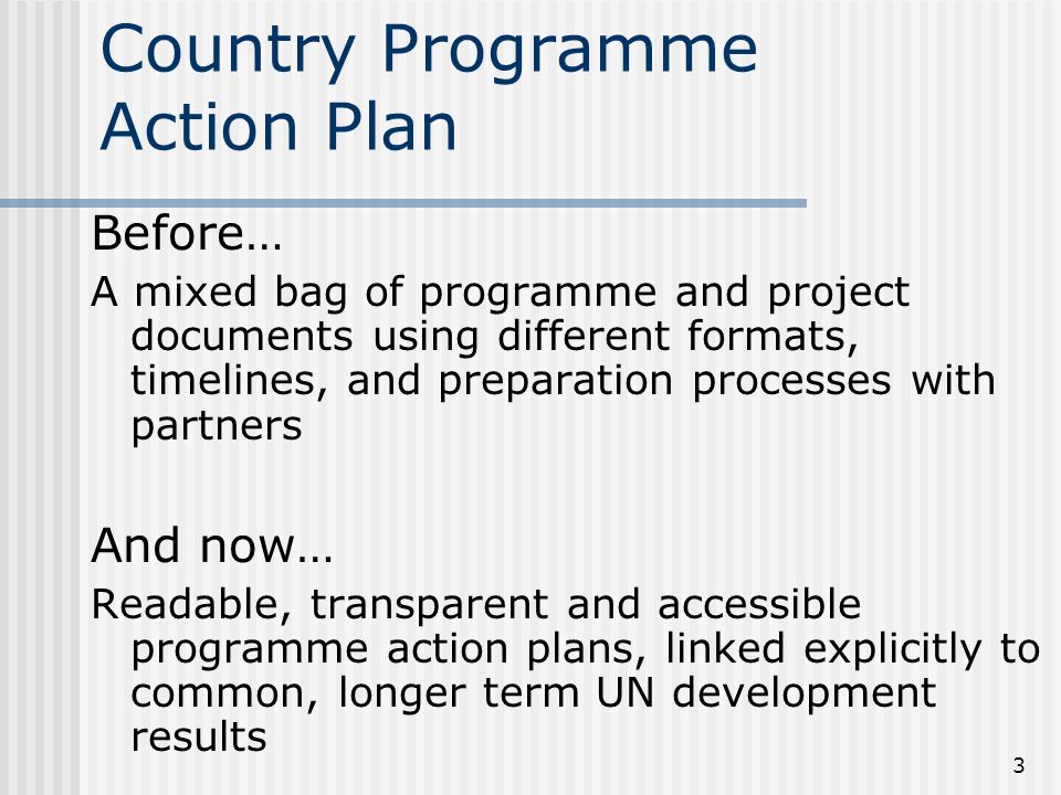 3 Country Programme Action Plan Before… A mixed bag of programme and project documents using different formats, timelines, and preparation processes with partners And now… Readable, transparent and accessible programme action plans, linked explicitly to common, longer term UN development results