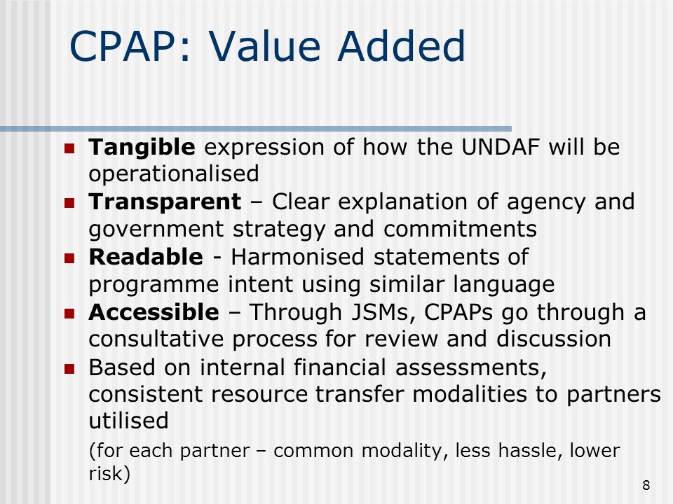 8 CPAP: Value Added Tangible expression of how the UNDAF will be operationalised Transparent – Clear explanation of agency and government strategy and commitments Readable - Harmonised statements of programme intent using similar language Accessible – Through JSMs, CPAPs go through a consultative process for review and discussion Based on internal financial assessments, consistent resource transfer modalities to partners utilised (for each partner – common modality, less hassle, lower risk)