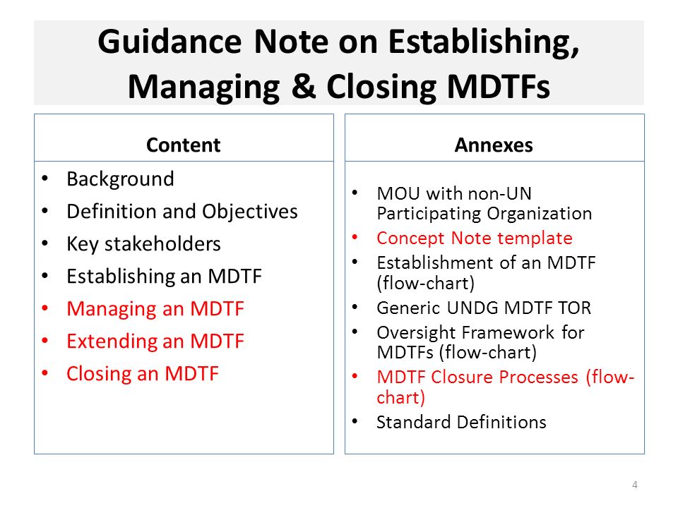 Guidance Note on Establishing, Managing & Closing MDTFs Content Background Definition and Objectives Key stakeholders Establishing an MDTF Managing an MDTF Extending an MDTF Closing an MDTF Annexes MOU with non-UN Participating Organization Concept Note template Establishment of an MDTF (flow-chart) Generic UNDG MDTF TOR Oversight Framework for MDTFs (flow-chart) MDTF Closure Processes (flow- chart) Standard Definitions 4