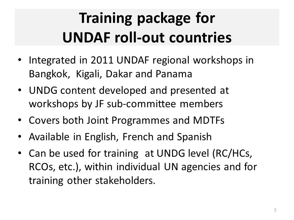 Training package for UNDAF roll-out countries Integrated in 2011 UNDAF regional workshops in Bangkok, Kigali, Dakar and Panama UNDG content developed and presented at workshops by JF sub-committee members Covers both Joint Programmes and MDTFs Available in English, French and Spanish Can be used for training at UNDG level (RC/HCs, RCOs, etc.), within individual UN agencies and for training other stakeholders.