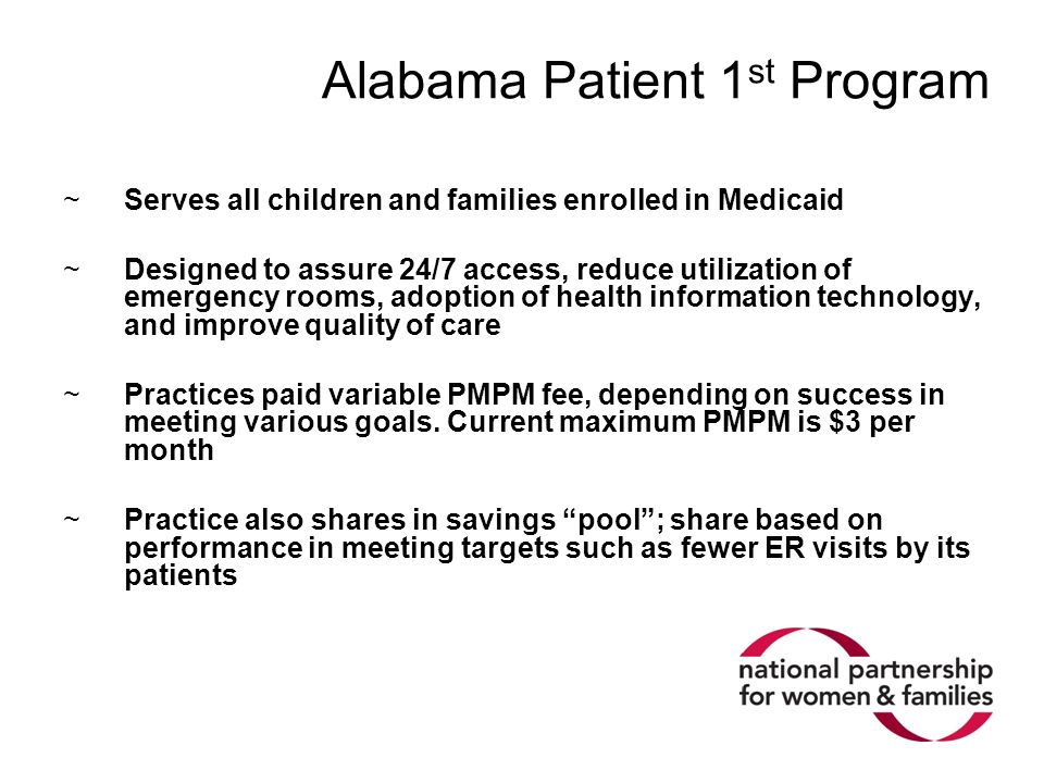 Alabama Patient 1 st Program ~Serves all children and families enrolled in Medicaid ~Designed to assure 24/7 access, reduce utilization of emergency rooms, adoption of health information technology, and improve quality of care ~Practices paid variable PMPM fee, depending on success in meeting various goals.