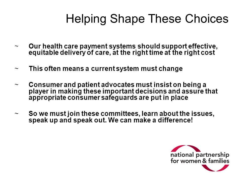 Helping Shape These Choices ~Our health care payment systems should support effective, equitable delivery of care, at the right time at the right cost ~This often means a current system must change ~Consumer and patient advocates must insist on being a player in making these important decisions and assure that appropriate consumer safeguards are put in place ~So we must join these committees, learn about the issues, speak up and speak out.