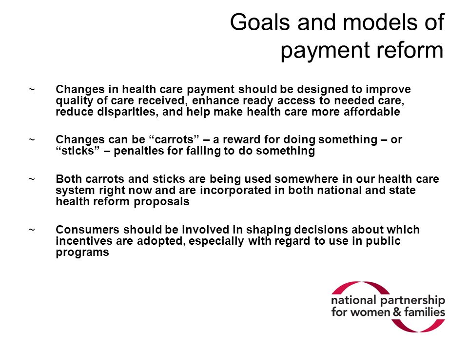 Goals and models of payment reform ~Changes in health care payment should be designed to improve quality of care received, enhance ready access to needed care, reduce disparities, and help make health care more affordable ~Changes can be carrots – a reward for doing something – or sticks – penalties for failing to do something ~Both carrots and sticks are being used somewhere in our health care system right now and are incorporated in both national and state health reform proposals ~Consumers should be involved in shaping decisions about which incentives are adopted, especially with regard to use in public programs