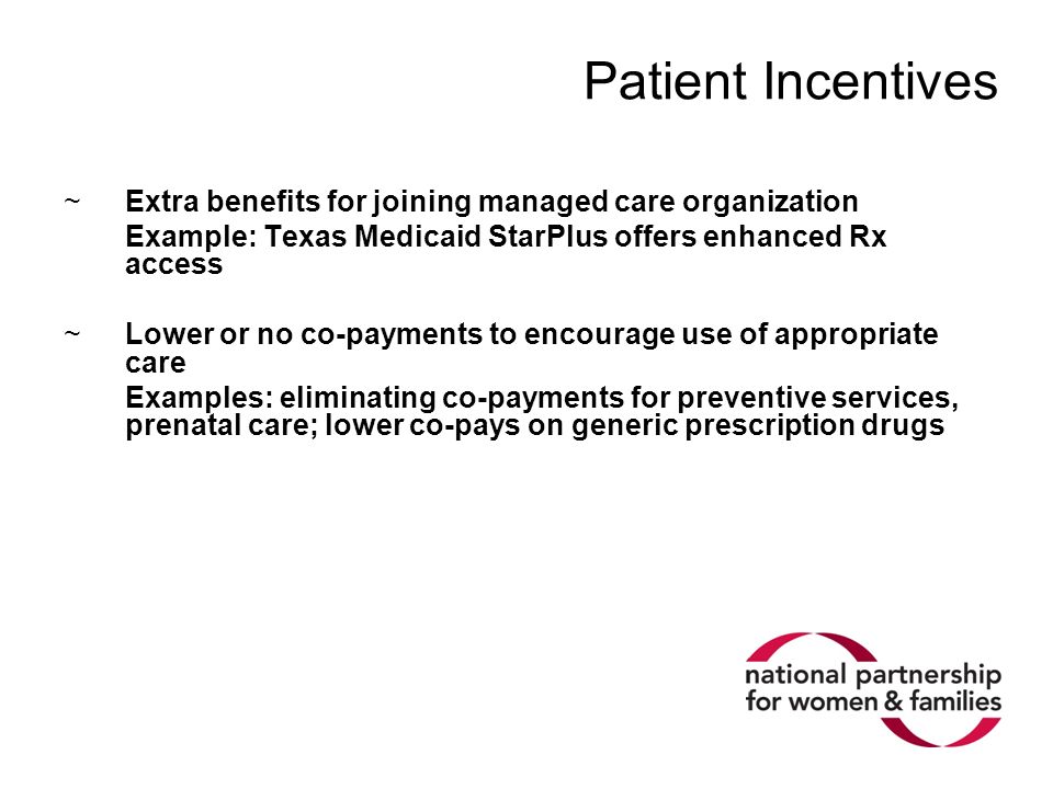 Patient Incentives ~Extra benefits for joining managed care organization Example: Texas Medicaid StarPlus offers enhanced Rx access ~Lower or no co-payments to encourage use of appropriate care Examples: eliminating co-payments for preventive services, prenatal care; lower co-pays on generic prescription drugs