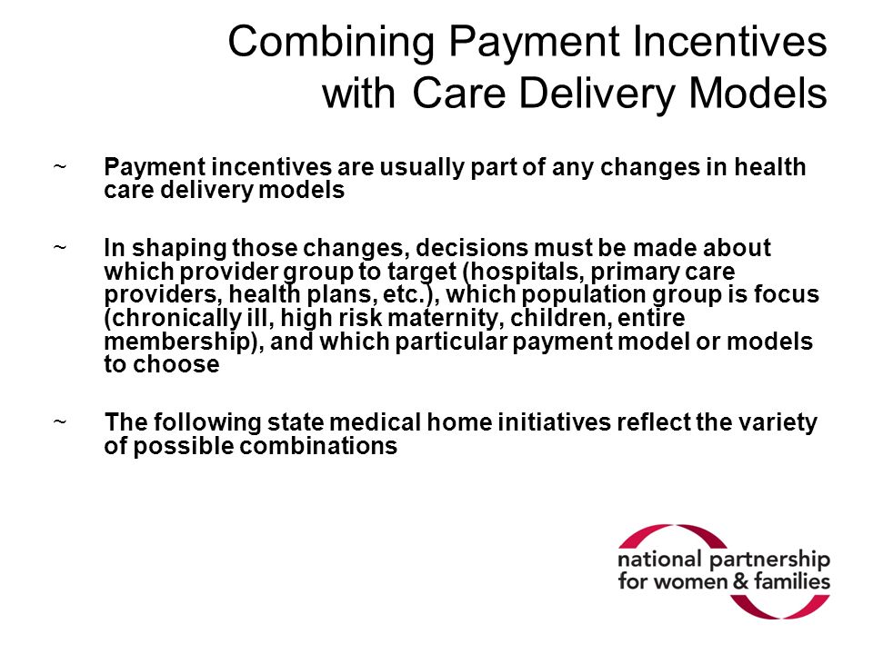 Combining Payment Incentives with Care Delivery Models ~Payment incentives are usually part of any changes in health care delivery models ~In shaping those changes, decisions must be made about which provider group to target (hospitals, primary care providers, health plans, etc.), which population group is focus (chronically ill, high risk maternity, children, entire membership), and which particular payment model or models to choose ~The following state medical home initiatives reflect the variety of possible combinations