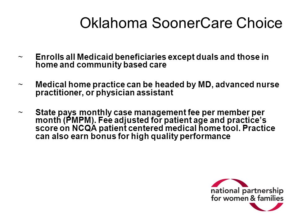 Oklahoma SoonerCare Choice ~Enrolls all Medicaid beneficiaries except duals and those in home and community based care ~Medical home practice can be headed by MD, advanced nurse practitioner, or physician assistant ~State pays monthly case management fee per member per month (PMPM).