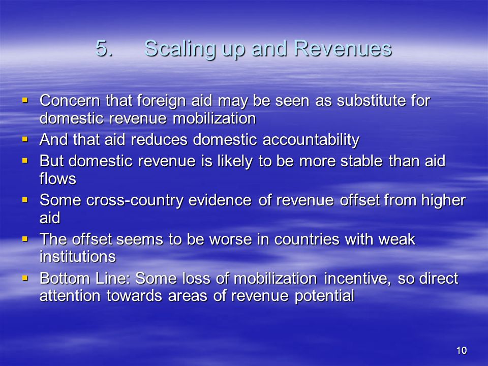 10 5.Scaling up and Revenues Concern that foreign aid may be seen as substitute for domestic revenue mobilization Concern that foreign aid may be seen as substitute for domestic revenue mobilization And that aid reduces domestic accountability And that aid reduces domestic accountability But domestic revenue is likely to be more stable than aid flows But domestic revenue is likely to be more stable than aid flows Some cross-country evidence of revenue offset from higher aid Some cross-country evidence of revenue offset from higher aid The offset seems to be worse in countries with weak institutions The offset seems to be worse in countries with weak institutions Bottom Line: Some loss of mobilization incentive, so direct attention towards areas of revenue potential Bottom Line: Some loss of mobilization incentive, so direct attention towards areas of revenue potential