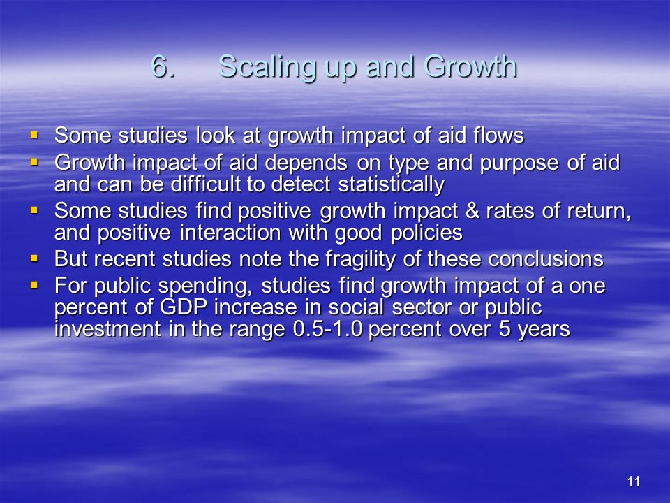11 6.Scaling up and Growth Some studies look at growth impact of aid flows Some studies look at growth impact of aid flows Growth impact of aid depends on type and purpose of aid and can be difficult to detect statistically Growth impact of aid depends on type and purpose of aid and can be difficult to detect statistically Some studies find positive growth impact & rates of return, and positive interaction with good policies Some studies find positive growth impact & rates of return, and positive interaction with good policies But recent studies note the fragility of these conclusions But recent studies note the fragility of these conclusions For public spending, studies find growth impact of a one percent of GDP increase in social sector or public investment in the range percent over 5 years For public spending, studies find growth impact of a one percent of GDP increase in social sector or public investment in the range percent over 5 years