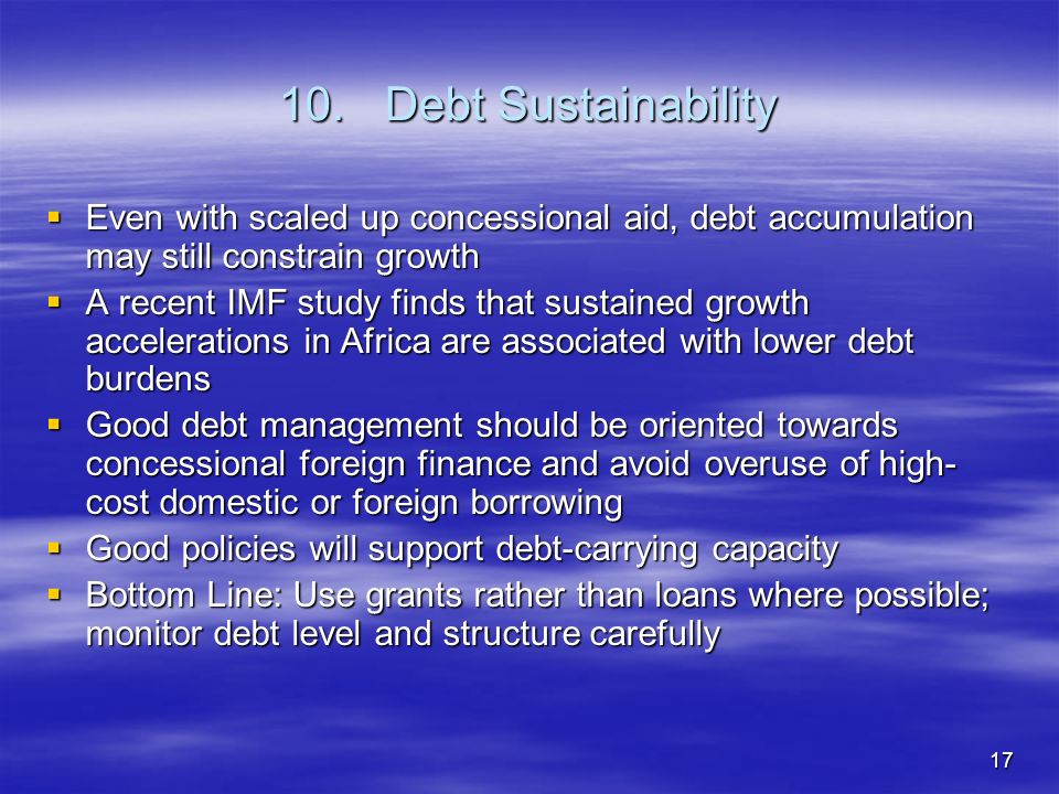 17 10.Debt Sustainability Even with scaled up concessional aid, debt accumulation may still constrain growth Even with scaled up concessional aid, debt accumulation may still constrain growth A recent IMF study finds that sustained growth accelerations in Africa are associated with lower debt burdens A recent IMF study finds that sustained growth accelerations in Africa are associated with lower debt burdens Good debt management should be oriented towards concessional foreign finance and avoid overuse of high- cost domestic or foreign borrowing Good debt management should be oriented towards concessional foreign finance and avoid overuse of high- cost domestic or foreign borrowing Good policies will support debt-carrying capacity Good policies will support debt-carrying capacity Bottom Line: Use grants rather than loans where possible; monitor debt level and structure carefully Bottom Line: Use grants rather than loans where possible; monitor debt level and structure carefully