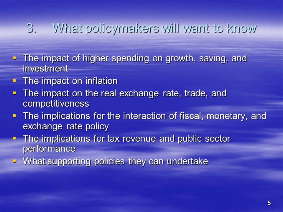 5 3.What policymakers will want to know The impact of higher spending on growth, saving, and investment The impact of higher spending on growth, saving, and investment The impact on inflation The impact on inflation The impact on the real exchange rate, trade, and competitiveness The impact on the real exchange rate, trade, and competitiveness The implications for the interaction of fiscal, monetary, and exchange rate policy The implications for the interaction of fiscal, monetary, and exchange rate policy The implications for tax revenue and public sector performance The implications for tax revenue and public sector performance What supporting policies they can undertake What supporting policies they can undertake