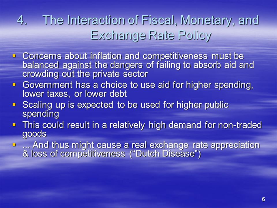 6 4.The Interaction of Fiscal, Monetary, and Exchange Rate Policy Concerns about inflation and competitiveness must be balanced against the dangers of failing to absorb aid and crowding out the private sector Concerns about inflation and competitiveness must be balanced against the dangers of failing to absorb aid and crowding out the private sector Government has a choice to use aid for higher spending, lower taxes, or lower debt Government has a choice to use aid for higher spending, lower taxes, or lower debt Scaling up is expected to be used for higher public spending Scaling up is expected to be used for higher public spending This could result in a relatively high demand for non-traded goods This could result in a relatively high demand for non-traded goods...