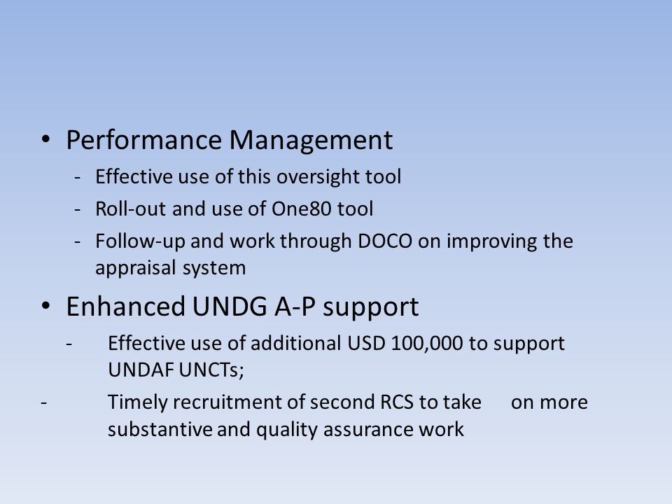 Performance Management -Effective use of this oversight tool -Roll-out and use of One80 tool -Follow-up and work through DOCO on improving the appraisal system Enhanced UNDG A-P support - Effective use of additional USD 100,000 to support UNDAF UNCTs; -Timely recruitment of second RCS to take on more substantive and quality assurance work