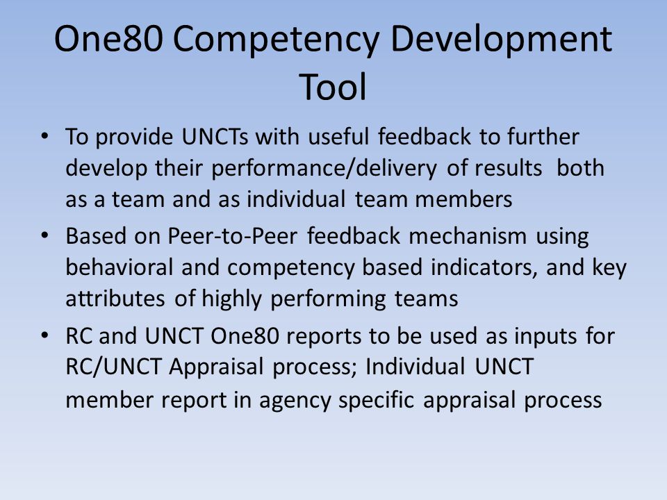 One80 Competency Development Tool To provide UNCTs with useful feedback to further develop their performance/delivery of results both as a team and as individual team members Based on Peer-to-Peer feedback mechanism using behavioral and competency based indicators, and key attributes of highly performing teams RC and UNCT One80 reports to be used as inputs for RC/UNCT Appraisal process; Individual UNCT member report in agency specific appraisal process