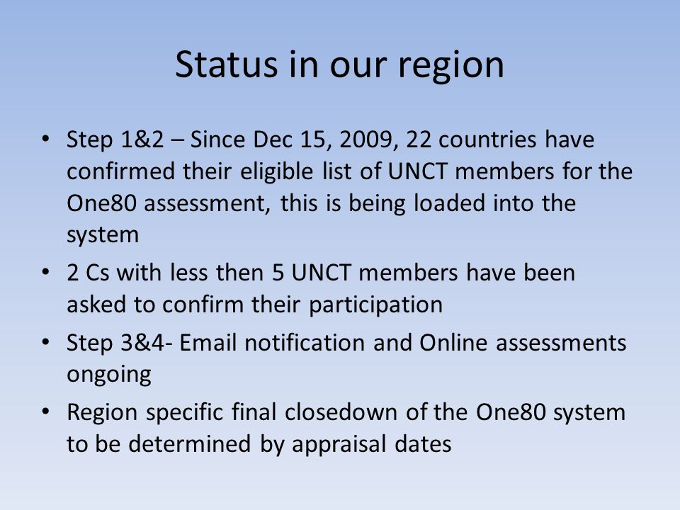 Status in our region Step 1&2 – Since Dec 15, 2009, 22 countries have confirmed their eligible list of UNCT members for the One80 assessment, this is being loaded into the system 2 Cs with less then 5 UNCT members have been asked to confirm their participation Step 3&4-  notification and Online assessments ongoing Region specific final closedown of the One80 system to be determined by appraisal dates