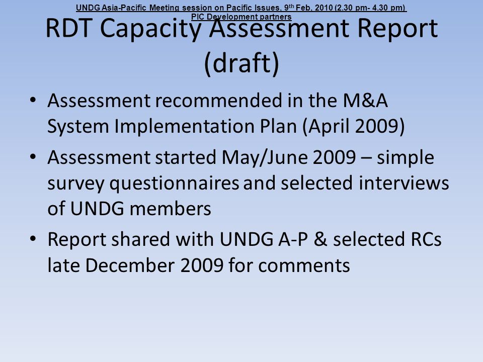 RDT Capacity Assessment Report (draft) Assessment recommended in the M&A System Implementation Plan (April 2009) Assessment started May/June 2009 – simple survey questionnaires and selected interviews of UNDG members Report shared with UNDG A-P & selected RCs late December 2009 for comments UNDG Asia-Pacific Meeting session on Pacific Issues, 9 th Feb, 2010 (2.30 pm pm) PIC Development partners