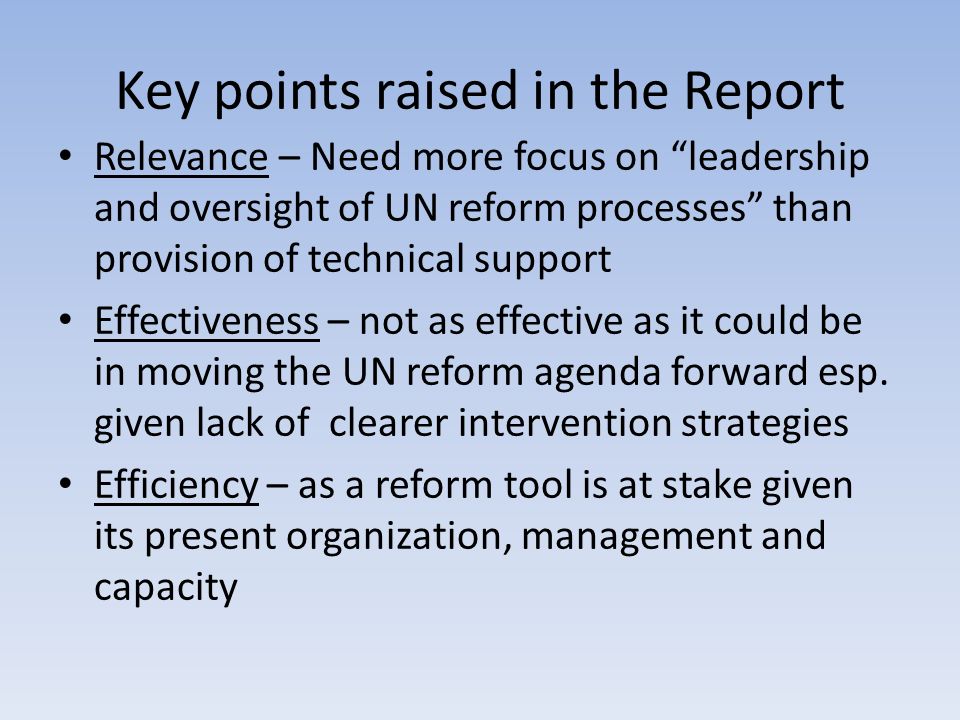 Key points raised in the Report Relevance – Need more focus on leadership and oversight of UN reform processes than provision of technical support Effectiveness – not as effective as it could be in moving the UN reform agenda forward esp.