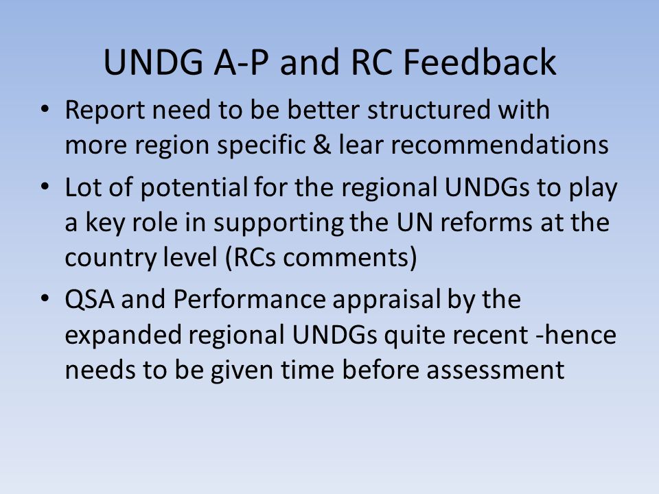 UNDG A-P and RC Feedback Report need to be better structured with more region specific & lear recommendations Lot of potential for the regional UNDGs to play a key role in supporting the UN reforms at the country level (RCs comments) QSA and Performance appraisal by the expanded regional UNDGs quite recent -hence needs to be given time before assessment