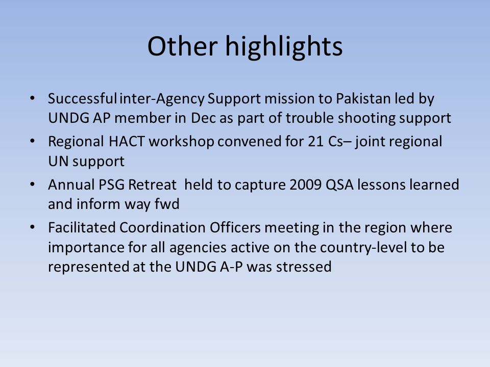 Other highlights Successful inter-Agency Support mission to Pakistan led by UNDG AP member in Dec as part of trouble shooting support Regional HACT workshop convened for 21 Cs– joint regional UN support Annual PSG Retreat held to capture 2009 QSA lessons learned and inform way fwd Facilitated Coordination Officers meeting in the region where importance for all agencies active on the country-level to be represented at the UNDG A-P was stressed