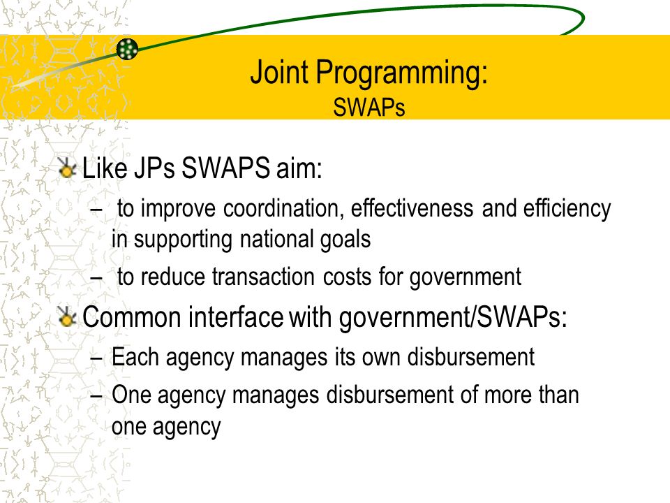 Joint Programming: SWAPs Like JPs SWAPS aim: – to improve coordination, effectiveness and efficiency in supporting national goals – to reduce transaction costs for government Common interface with government/SWAPs: –Each agency manages its own disbursement –One agency manages disbursement of more than one agency