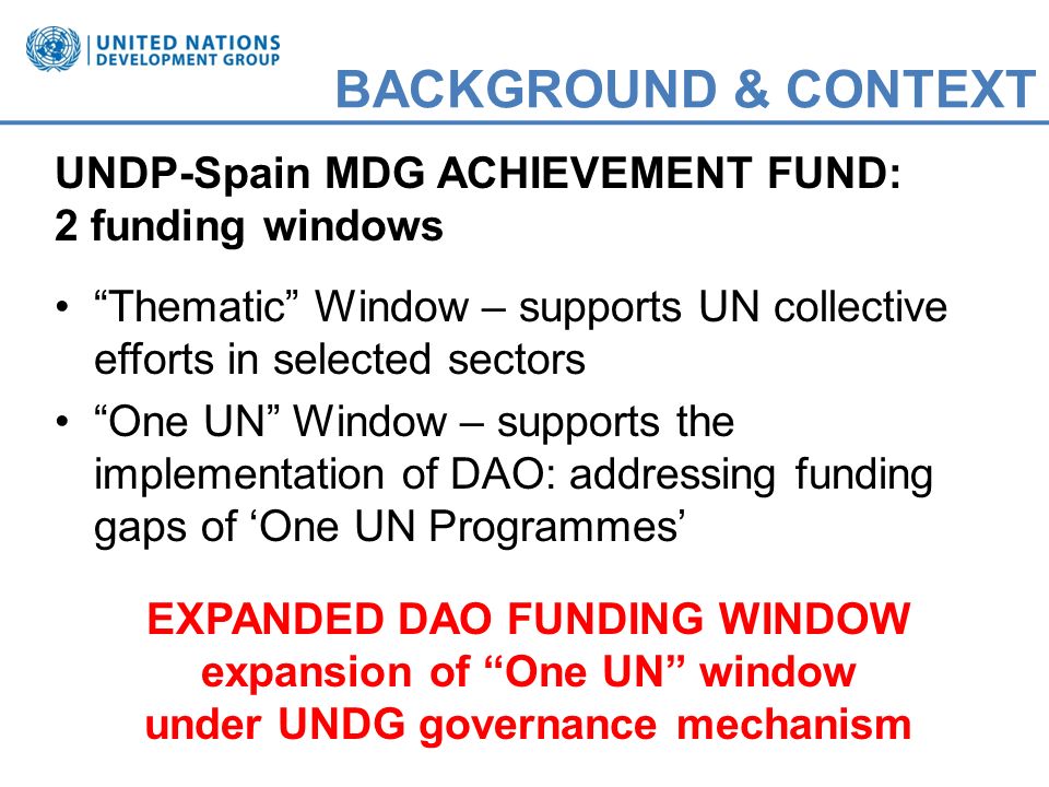 BACKGROUND & CONTEXT UNDP-Spain MDG ACHIEVEMENT FUND: 2 funding windows Thematic Window – supports UN collective efforts in selected sectors One UN Window – supports the implementation of DAO: addressing funding gaps of One UN Programmes EXPANDED DAO FUNDING WINDOW expansion of One UN window under UNDG governance mechanism