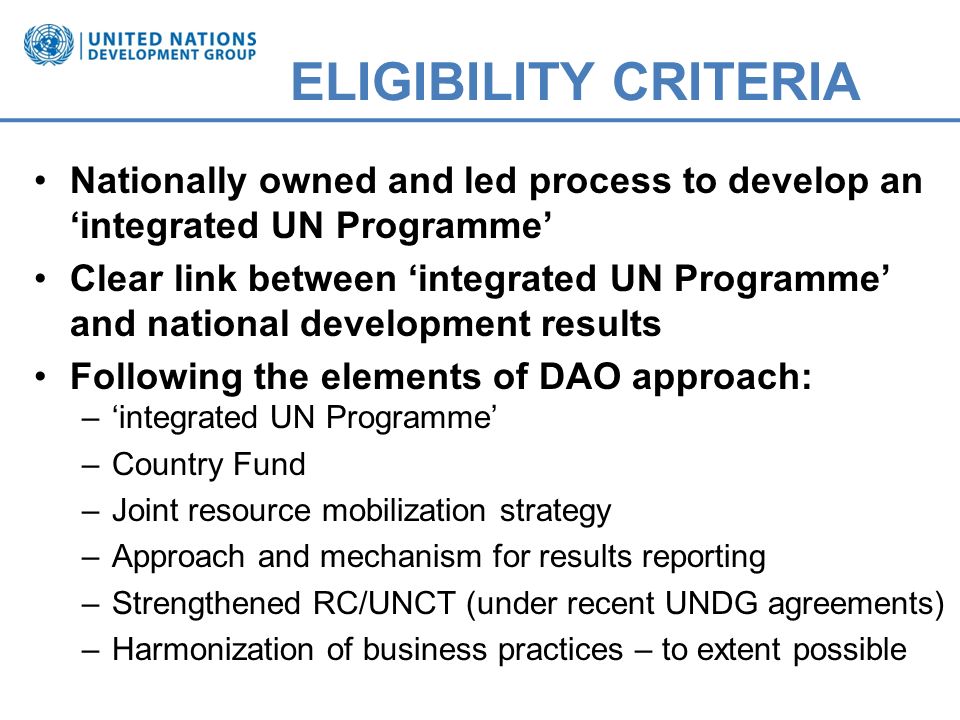 ELIGIBILITY CRITERIA Nationally owned and led process to develop an integrated UN Programme Clear link between integrated UN Programme and national development results Following the elements of DAO approach: –integrated UN Programme –Country Fund –Joint resource mobilization strategy –Approach and mechanism for results reporting –Strengthened RC/UNCT (under recent UNDG agreements) –Harmonization of business practices – to extent possible