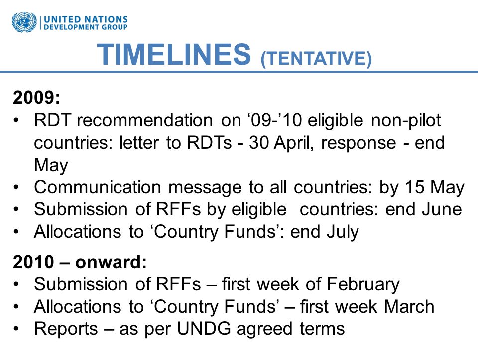 TIMELINES (TENTATIVE) 2009: RDT recommendation on eligible non-pilot countries: letter to RDTs - 30 April, response - end May Communication message to all countries: by 15 May Submission of RFFs by eligible countries: end June Allocations to Country Funds: end July 2010 – onward: Submission of RFFs – first week of February Allocations to Country Funds – first week March Reports – as per UNDG agreed terms