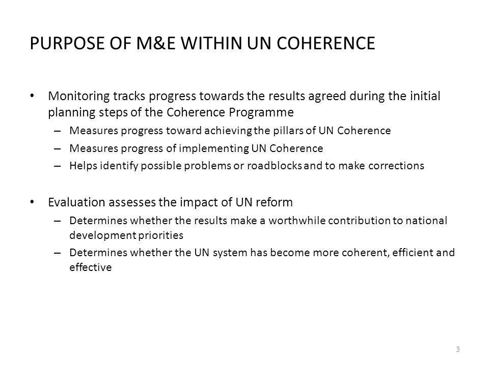 PURPOSE OF M&E WITHIN UN COHERENCE Monitoring tracks progress towards the results agreed during the initial planning steps of the Coherence Programme – Measures progress toward achieving the pillars of UN Coherence – Measures progress of implementing UN Coherence – Helps identify possible problems or roadblocks and to make corrections Evaluation assesses the impact of UN reform – Determines whether the results make a worthwhile contribution to national development priorities – Determines whether the UN system has become more coherent, efficient and effective 3
