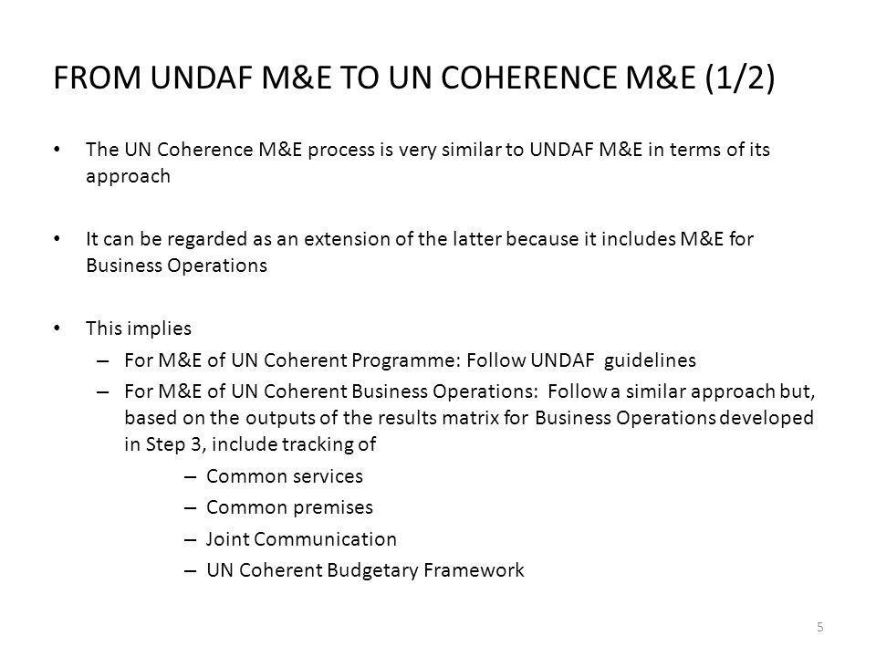 FROM UNDAF M&E TO UN COHERENCE M&E (1/2) The UN Coherence M&E process is very similar to UNDAF M&E in terms of its approach It can be regarded as an extension of the latter because it includes M&E for Business Operations This implies – For M&E of UN Coherent Programme: Follow UNDAF guidelines – For M&E of UN Coherent Business Operations: Follow a similar approach but, based on the outputs of the results matrix for Business Operations developed in Step 3, include tracking of – Common services – Common premises – Joint Communication – UN Coherent Budgetary Framework 5