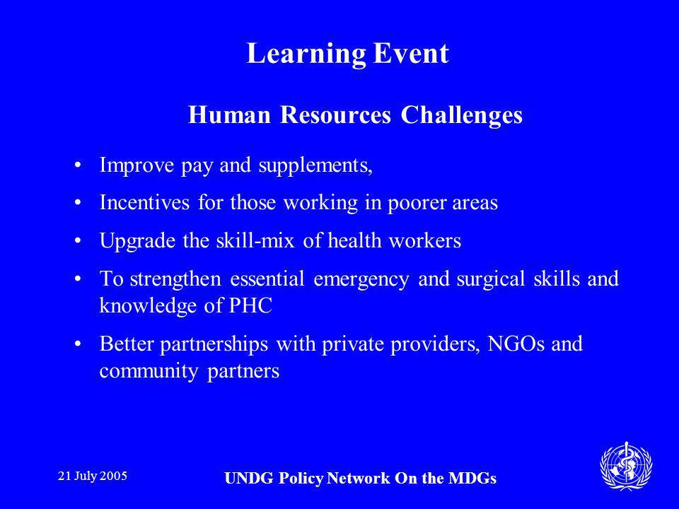 21 July 2005 UNDG Policy Network On the MDGs Learning Event Human Resources Challenges Improve pay and supplements, Incentives for those working in poorer areas Upgrade the skill-mix of health workers To strengthen essential emergency and surgical skills and knowledge of PHC Better partnerships with private providers, NGOs and community partners
