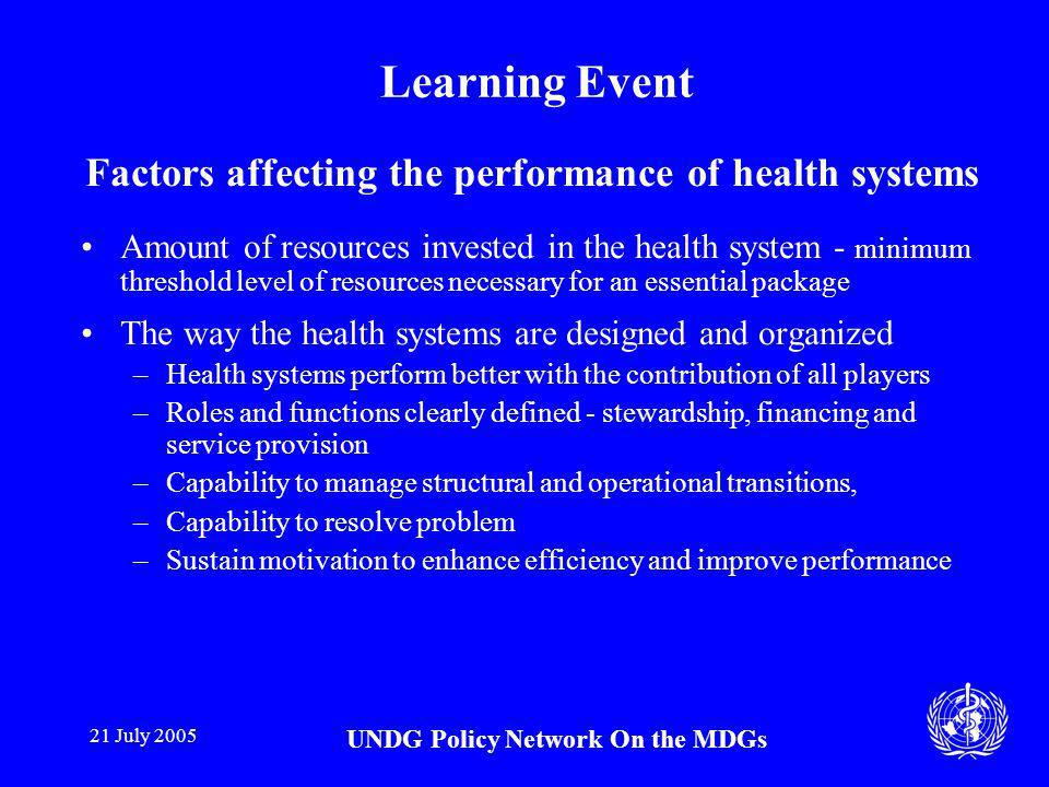 21 July 2005 UNDG Policy Network On the MDGs Learning Event Factors affecting the performance of health systems Amount of resources invested in the health system - minimum threshold level of resources necessary for an essential package The way the health systems are designed and organized –Health systems perform better with the contribution of all players –Roles and functions clearly defined - stewardship, financing and service provision –Capability to manage structural and operational transitions, –Capability to resolve problem –Sustain motivation to enhance efficiency and improve performance