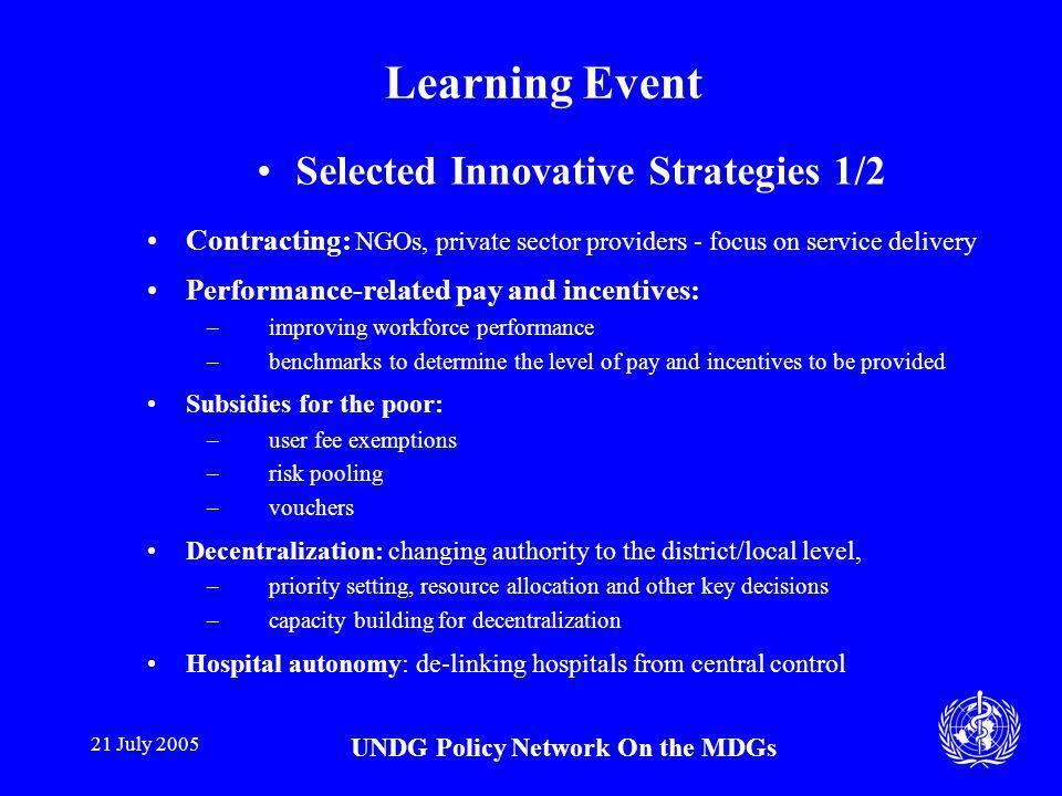 21 July 2005 UNDG Policy Network On the MDGs Learning Event Selected Innovative Strategies 1/2 Contracting: NGOs, private sector providers - focus on service delivery Performance-related pay and incentives: –improving workforce performance –benchmarks to determine the level of pay and incentives to be provided Subsidies for the poor: –user fee exemptions –risk pooling –vouchers Decentralization: changing authority to the district/local level, –priority setting, resource allocation and other key decisions –capacity building for decentralization Hospital autonomy: de-linking hospitals from central control