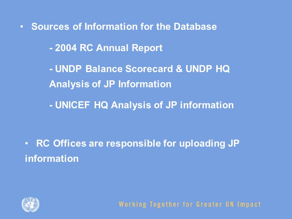 Sources of Information for the Database RC Annual Report - UNDP Balance Scorecard & UNDP HQ Analysis of JP Information - UNICEF HQ Analysis of JP information RC Offices are responsible for uploading JP information