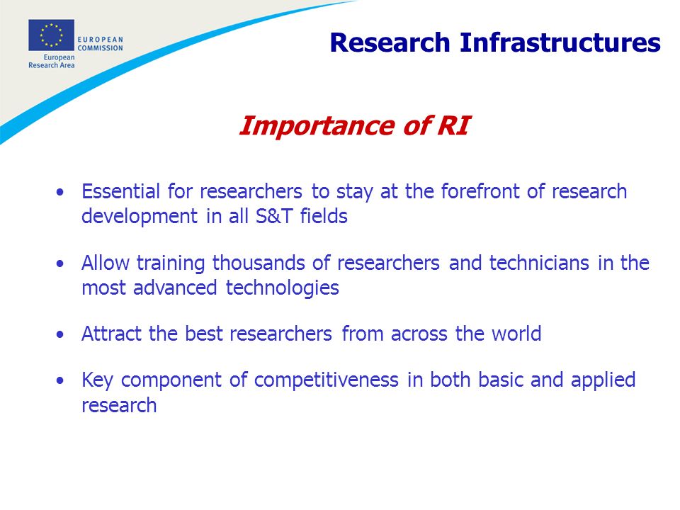 Importance of RI Essential for researchers to stay at the forefront of research development in all S&T fields Allow training thousands of researchers and technicians in the most advanced technologies Attract the best researchers from across the world Key component of competitiveness in both basic and applied research Research Infrastructures