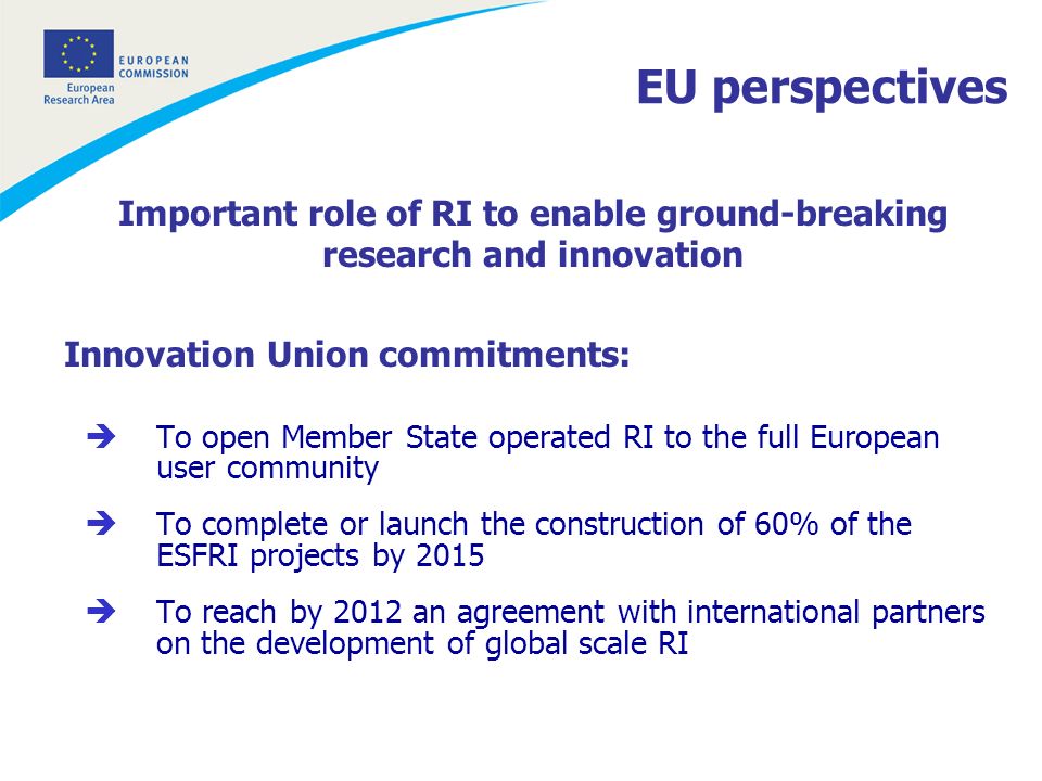 Important role of RI to enable ground-breaking research and innovation Innovation Union commitments: To open Member State operated RI to the full European user community To complete or launch the construction of 60% of the ESFRI projects by 2015 To reach by 2012 an agreement with international partners on the development of global scale RI EU perspectives