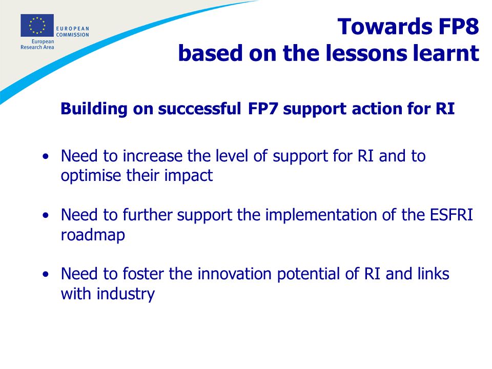 Building on successful FP7 support action for RI Need to increase the level of support for RI and to optimise their impact Need to further support the implementation of the ESFRI roadmap Need to foster the innovation potential of RI and links with industry Towards FP8 based on the lessons learnt