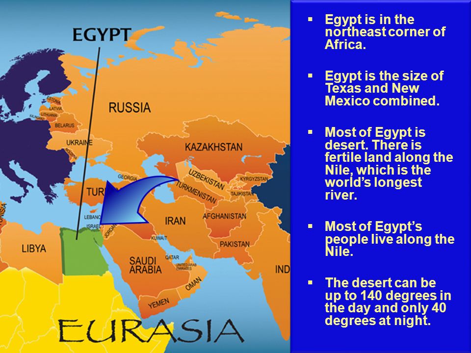 Egypt is in the northeast corner of Africa. Egypt is the size of Texas and New Mexico combined.