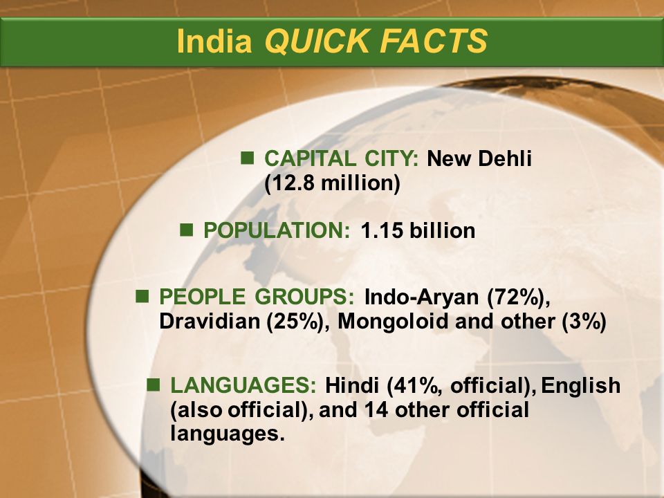 PEOPLE GROUPS: Indo-Aryan (72%), Dravidian (25%), Mongoloid and other (3%) CAPITAL CITY: New Dehli (12.8 million) POPULATION: 1.15 billion LANGUAGES: Hindi (41%, official), English (also official), and 14 other official languages.