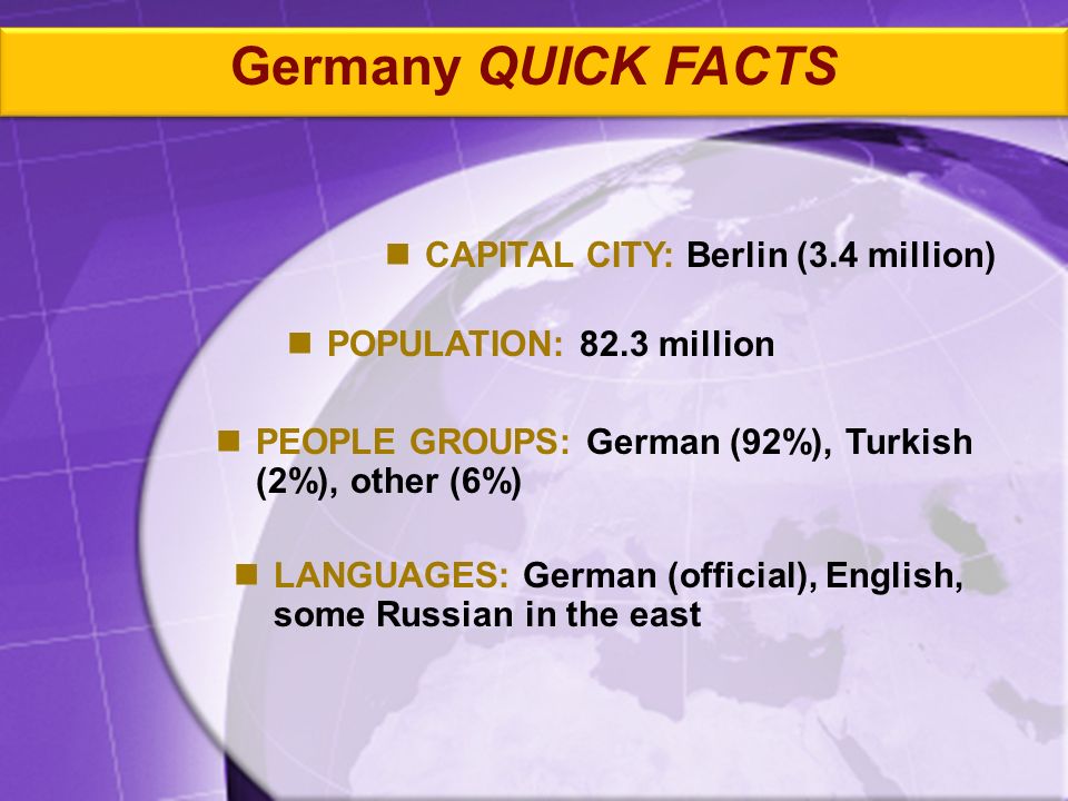 PEOPLE GROUPS: German (92%), Turkish (2%), other (6%) CAPITAL CITY: Berlin (3.4 million) POPULATION: 82.3 million LANGUAGES: German (official), English, some Russian in the east Germany QUICK FACTS